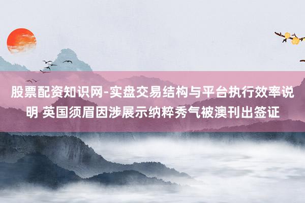 股票配资知识网-实盘交易结构与平台执行效率说明 英国须眉因涉展示纳粹秀气被澳刊出签证