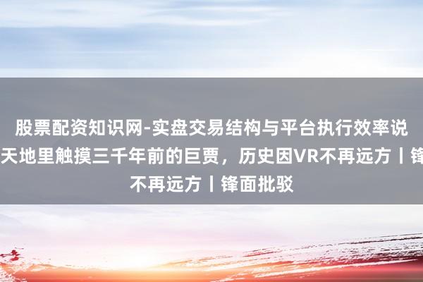 股票配资知识网-实盘交易结构与平台执行效率说明 在元天地里触摸三千年前的巨贾，历史因VR不再远方丨锋面批驳