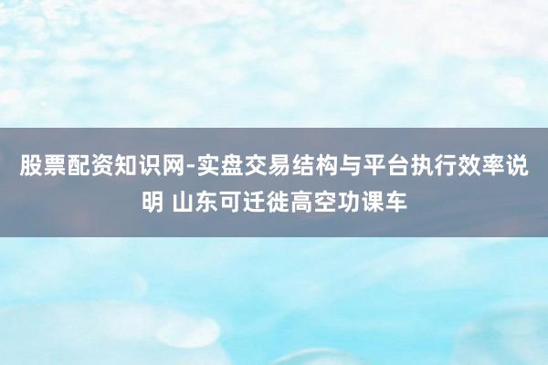股票配资知识网-实盘交易结构与平台执行效率说明 山东可迁徙高空功课车
