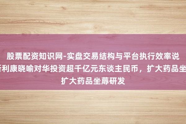 股票配资知识网-实盘交易结构与平台执行效率说明 阿斯利康晓喻对华投资超千亿元东谈主民币，扩大药品坐蓐研发