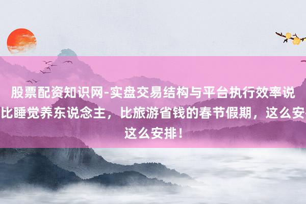股票配资知识网-实盘交易结构与平台执行效率说明 比睡觉养东说念主，比旅游省钱的春节假期，这么安排！