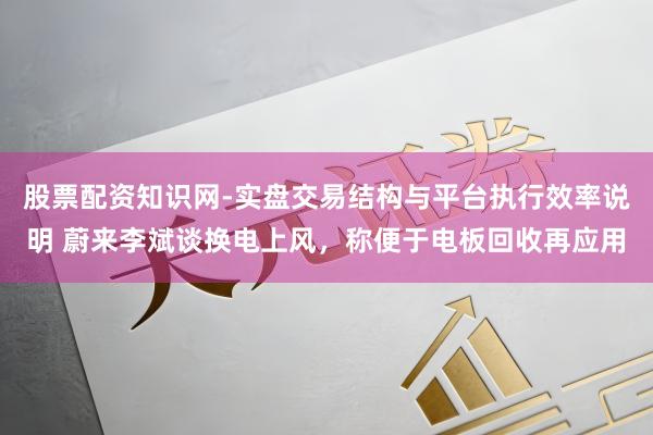 股票配资知识网-实盘交易结构与平台执行效率说明 蔚来李斌谈换电上风,称便于电板回收再应用