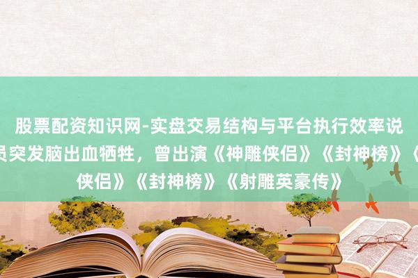 股票配资知识网-实盘交易结构与平台执行效率说明 57岁男演员突发脑出血牺牲，曾出演《神雕侠侣》《封神榜》《射雕英豪传》