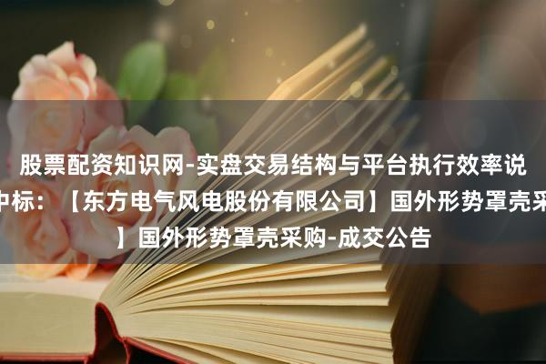 股票配资知识网-实盘交易结构与平台执行效率说明 常友科技中标：【东方电气风电股份有限公司】国外形势罩壳采购-成交公告