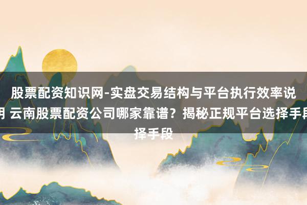 股票配资知识网-实盘交易结构与平台执行效率说明 云南股票配资公司哪家靠谱?揭秘正规平台选择手段