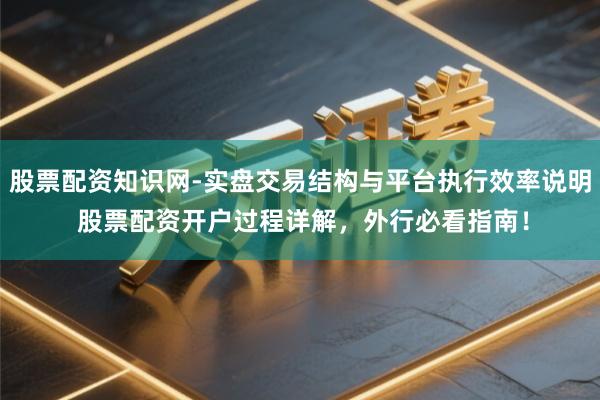 股票配资知识网-实盘交易结构与平台执行效率说明 股票配资开户过程详解，外行必看指南！