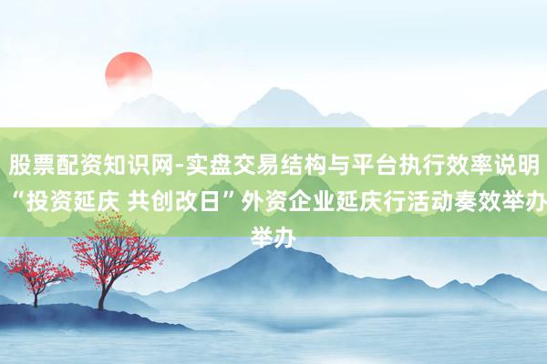 股票配资知识网-实盘交易结构与平台执行效率说明 “投资延庆 共创改日”外资企业延庆行活动奏效举办