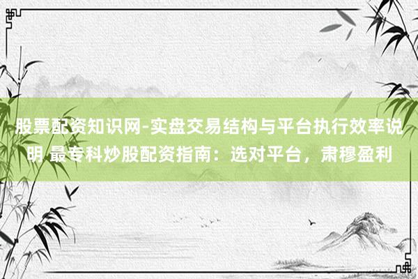 股票配资知识网-实盘交易结构与平台执行效率说明 最专科炒股配资指南：选对平台，肃穆盈利