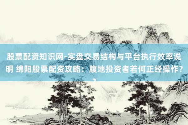 股票配资知识网-实盘交易结构与平台执行效率说明 绵阳股票配资攻略：腹地投资者若何正经操作？