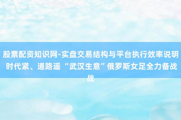 股票配资知识网-实盘交易结构与平台执行效率说明 时代紧、道路遥 “武汉生意”俄罗斯女足全力备战