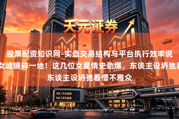股票配资知识网-实盘交易结构与平台执行效率说明 清纯玉女滤镜碎一地！这几位女星情史劲爆，东谈主设坍弛看懵不雅众