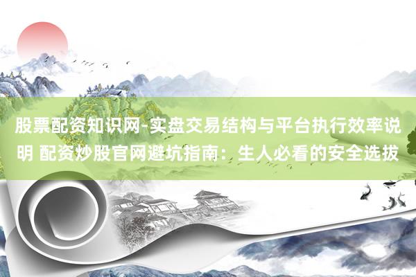 股票配资知识网-实盘交易结构与平台执行效率说明 配资炒股官网避坑指南：生人必看的安全选拔
