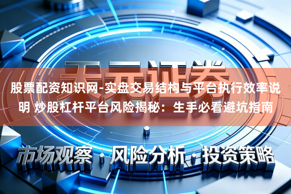 股票配资知识网-实盘交易结构与平台执行效率说明 炒股杠杆平台风险揭秘:生手必看避坑指南