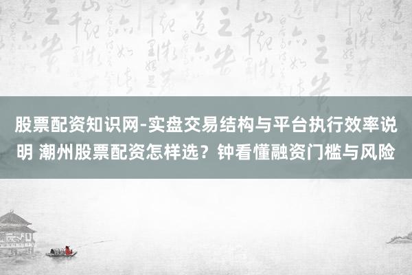 股票配资知识网-实盘交易结构与平台执行效率说明 潮州股票配资怎样选?钟看懂融资门槛与风险