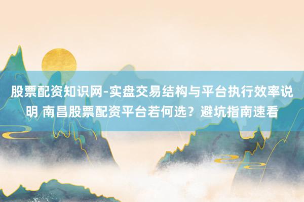 股票配资知识网-实盘交易结构与平台执行效率说明 南昌股票配资平台若何选？避坑指南速看