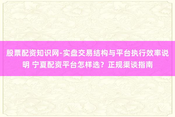 股票配资知识网-实盘交易结构与平台执行效率说明 宁夏配资平台怎样选?正规渠谈指南