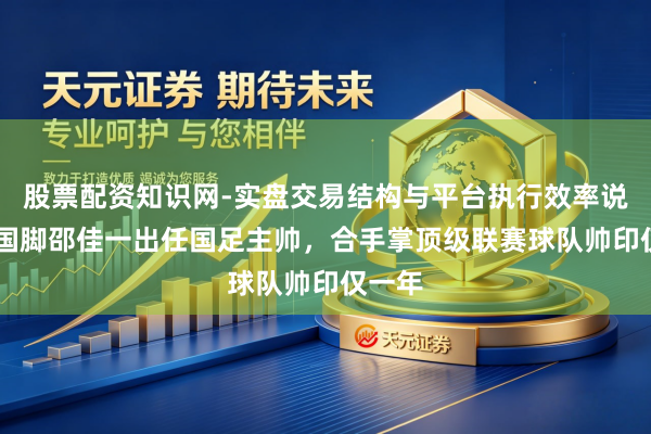 股票配资知识网-实盘交易结构与平台执行效率说明 前国脚邵佳一出任国足主帅，合手掌顶级联赛球队帅印仅一年