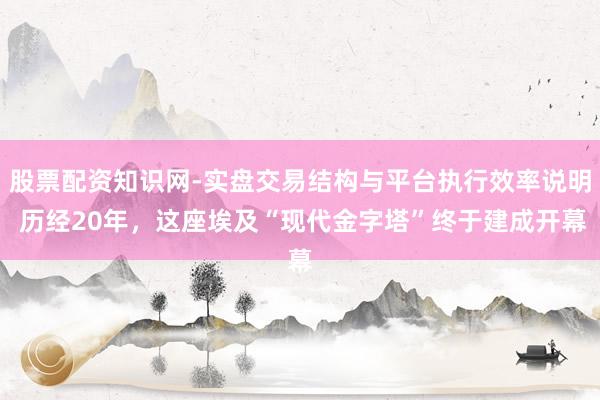 股票配资知识网-实盘交易结构与平台执行效率说明 历经20年，这座埃及“现代金字塔”终于建成开幕