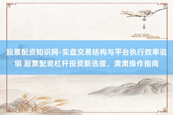 股票配资知识网-实盘交易结构与平台执行效率说明 股票配资杠杆投资新选拔，肃肃操作指南