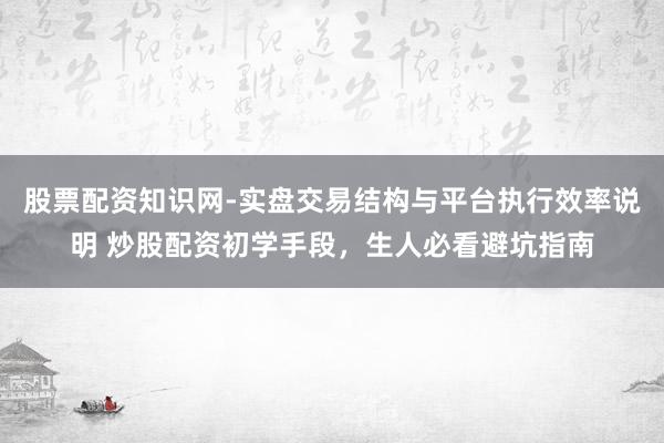 股票配资知识网-实盘交易结构与平台执行效率说明 炒股配资初学手段,生人必看避坑指南