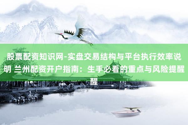 股票配资知识网-实盘交易结构与平台执行效率说明 兰州配资开户指南：生手必看的重点与风险提醒