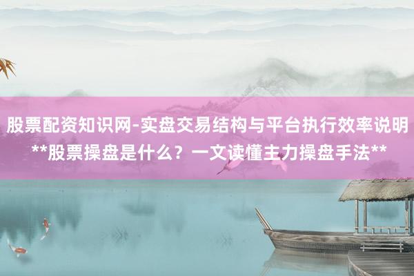 股票配资知识网-实盘交易结构与平台执行效率说明 **股票操盘是什么？一文读懂主力操盘手法**