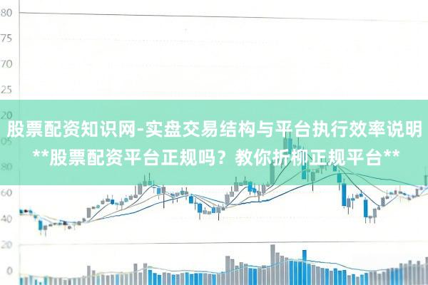 股票配资知识网-实盘交易结构与平台执行效率说明 **股票配资平台正规吗？教你折柳正规平台**