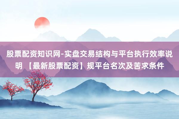 股票配资知识网-实盘交易结构与平台执行效率说明 【最新股票配资】规平台名次及苦求条件