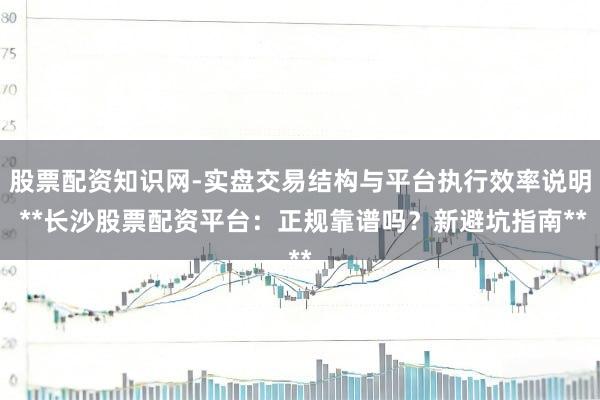 股票配资知识网-实盘交易结构与平台执行效率说明 **长沙股票配资平台：正规靠谱吗？新避坑指南**