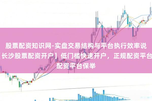 股票配资知识网-实盘交易结构与平台执行效率说明 【长沙股票配资开户】低门槛快速开户，正规配资平台保举